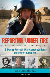 Title: Reporting Under Fire: 16 Daring Women War Correspondents and Photojournalists, Author: Kerrie Logan Hollihan