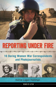 Title: Reporting Under Fire: 16 Daring Women War Correspondents and Photojournalists, Author: Kerrie Logan Hollihan