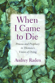 Title: When I Came to Die: Process and Prophecy in Thoreau's Vision of Dying, Author: Audrey Raden