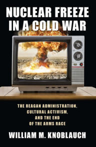 Title: Nuclear Freeze in a Cold War: The Reagan Administration, Cultural Activism, and the End of the Arms Race, Author: William M. Knoblauch