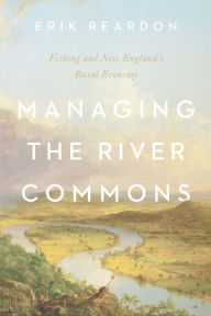 Title: Managing the River Commons: Fishing and New England's Rural Economy, Author: Erik Reardon