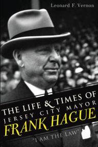 Title: The Life & Times of Jersey City Mayor Frank Hague: I Am the Law, Author: Leonard F. Vernon