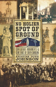 Title: No Holier Spot of Ground: Confederate Monuments & Cemeteries of South Carolina, Author: Kristina Dunn Johnson