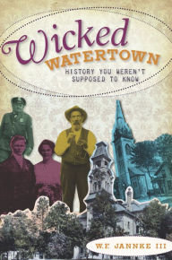 Title: Wicked Watertown: History You Weren't Supposed to Know, Author: W.F. Jannke III