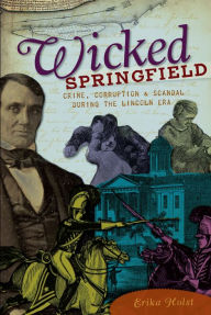 Title: Wicked Springfield: Crime, Corruption & Scandal during the Lincoln Era, Author: Erika Holst