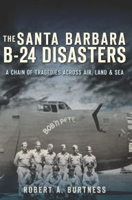 Title: The Santa Barbara B-24 Disasters: A Chain of Tragedies Across Air, Land & Sea, Author: Robert A. Burtness