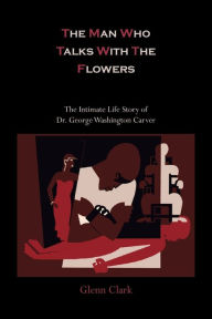 Title: The Man Who Talks with the Flowers-The Intimate Life Story of Dr. George Washington Carver, Author: Glenn Clark