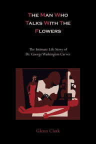 Title: The Man Who Talks with the Flowers-The Intimate Life Story of Dr. George Washington Carver, Author: Glenn Clark