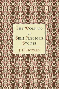 Title: The Working of Semi-Precious Stones: A Brief Elementary Monograph; A Practical Guide-Book Written in Untechnical Language, Author: James Harry Howard