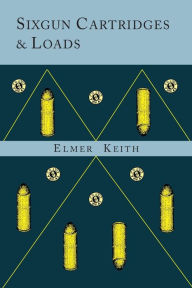 Title: Sixgun Cartridges and Loads: A Manual Covering the Selection, Use and Loading of the Most Suitable and Popular Revolver Cartridges, Author: Elmer Keith