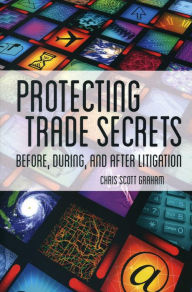 Title: Protecting Trade Secrets: Before, During and After Litigation, Author: Chris Scott Graham