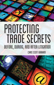 Title: Protecting Trade Secrets: Before, During and After Litigation, Author: Chris Scott Graham