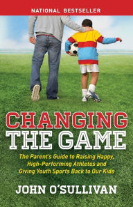 Title: Changing the Game: The Parent's Guide to Raising Happy, High Performing Athletes, and Giving Youth Sports Back to our Kids, Author: John O'Sullivan