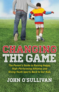 Title: Changing the Game: The Parent's Guide to Raising Happy, High-Performing Athletes and Giving Youth Sports Back to Our Kids, Author: John O'Sullivan