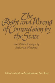 Title: The Right and Wrong of Compulsion by the State, and Other Essays, Author: Auberon Herbert