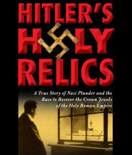 Title: Hitler's Holy Relics: A True Story of Nazi Plunder and the Race to Recover the Crown Jewels of the Holy Roman Empire, Author: Sidney Kirkpatrick