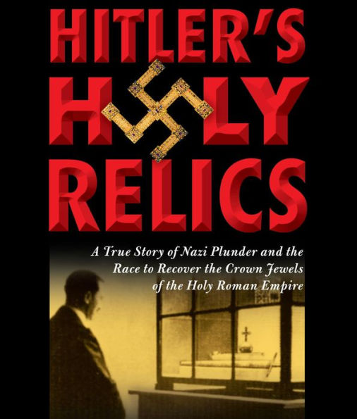 Hitler's Holy Relics: A True Story of Nazi Plunder and the Race to Recover the Crown Jewels of the Holy Roman Empire