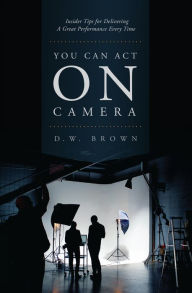 Title: You Can Act on Camera: Insider Tips for Delivering a Great Performance Every Time, Author: D.W. Brown