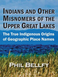 Title: Indians and Other Misnomers of the Upper Great Lakes: The True Indigenous Origins of Geographic Place Names, Author: Phil Bellfy