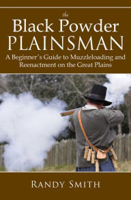 Title: The Black Powder Plainsman: A Beginner's Guide to Muzzle-Loading and Reenactment on the Great Plains, Author: Randy Smith