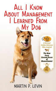 Title: All I Know About Management I Learned from My Dog: The Real Story of Angel, a Rescued Golden Retriever, Who Inspired the New Four Golden Rules of Management, Author: Martin P. Levin