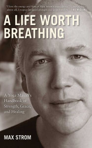 Title: A Life Worth Breathing: A Yoga Master's Handbook of Strength, Grace, and Healing, Author: Max Strom
