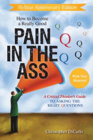 Title: How to Become a Really Good Pain in the Ass: A Critical Thinker's Guide to Asking the Right Questions, Author: Christopher Dicarlo