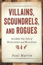 Villains, Scoundrels, and Rogues: Incredible True Tales of Mischief and Mayhem