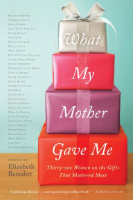 Title: What My Mother Gave Me: Thirty-one Women on the Gifts That Mattered Most, Author: Elizabeth Benedict