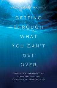 Title: Getting Through What You Can't Get Over: Stories, Tips, and Inspiration to Help You Move Past Your Pain into Lasting Freedom, Author: Anita Agers-Brooks