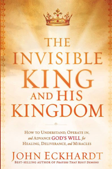 The Invisible King and His Kingdom: How to Understand, Operate In, Advance God's Will for Healing, Deliverance, Miracles