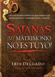 Title: Satanás, ¡mi matrimonio no es tuyo!: Guía de la guerra espiritual para las parejas que están saliendo, comprometidas o casadas, Author: Iris Delgado