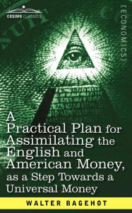 Title: A Practical Plan for Assimilating the English and American Money, as a Step Towards a Universal Money, Author: Walter Bagehot