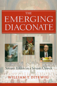 Title: Emerging Diaconate, The: Servant Leaders in a Servant Church, Author: William T. Ditewig