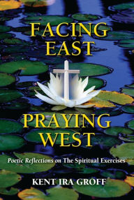 Title: Facing East, Praying West: Poetic Reflections on The Spiritual Exercises, Author: Kent Ira Groff