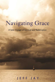 Title: Navigating Grace: A Solo Voyage of Survival and Redemption, Author: Jeff Jay