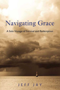 Title: Navigating Grace: A Solo Voyage of Survival and Redemption, Author: Jeff Jay