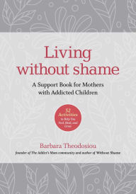 Title: Living Without Shame: A Support Book for Mothers with Addicted Children: 52 Activities to Help You Feel, Heal, and Grow, Author: Barbara Theodosiou