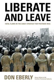 Title: Liberate and Leave: Fatal Flaws in the Early Strategy for Postwar Iraq, Author: Don Eberly