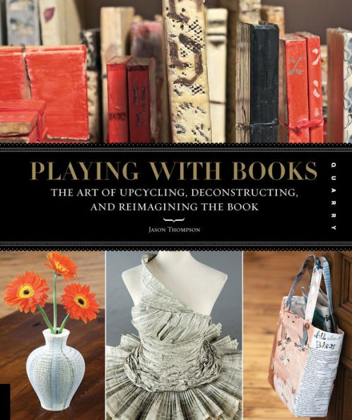 Playing with Books: The Art of Upcycling, Deconstructing, and Reimagining the Book