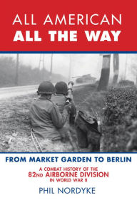 Title: All American, All the Way: A Combat History of the 82nd Airborne Division in World War II: From Market Garden to Berlin, Author: Phil Nordyke