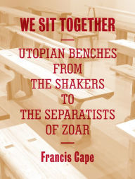 Title: We Sit Together: Utopian Benches from the Shakers to the Separatists of Zoar, Author: Francis Cape