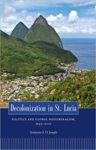 Title: Decolonization in St. Lucia: Politics and Global Neoliberalism, 1945-2010, Author: Tennyson S. D. Joseph