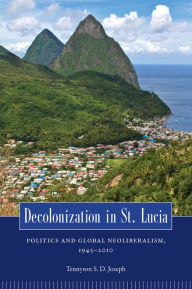Title: Decolonization in St. Lucia: Politics and Global Neoliberalism, 1945-2010, Author: Tennyson S. D. Joseph