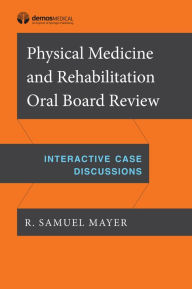 Title: Physical Medicine and Rehabilitation Oral Board Review: Interactive Case Discussions, Author: R. Samuel Mayer MD