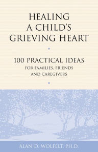 Title: Healing a Child's Grieving Heart: 100 Practical Ideas for Families, Friends and Caregivers, Author: Alan D. Wolfelt