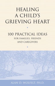 Title: Healing a Child's Grieving Heart: 100 Practical Ideas for Families, Friends and Caregivers, Author: Alan D Wolfelt