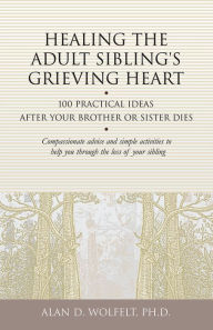 Title: Healing the Adult Sibling's Grieving Heart: 100 Practical Ideas After Your Brother or Sister Dies, Author: Alan D. Wolfelt