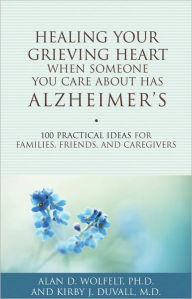 Title: Healing Your Grieving Heart When Someone You Care About Has Alzheimer's: 100 Practical Ideas for Families, Friends, and Caregivers, Author: Alan D Wolfelt PhD
