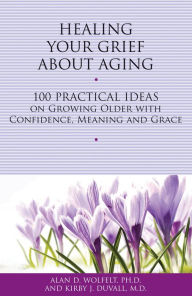 Title: Healing Your Grief About Aging: 100 Practical Ideas on Growing Older with Confidence, Meaning and Grace, Author: Alan D. Wolfelt